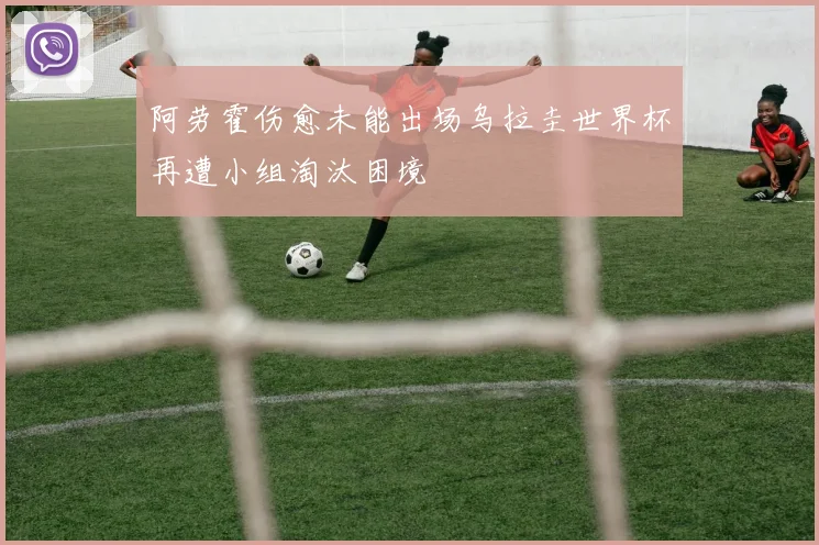 阿劳霍伤愈未能出场乌拉圭世界杯再遭小组淘汰困境