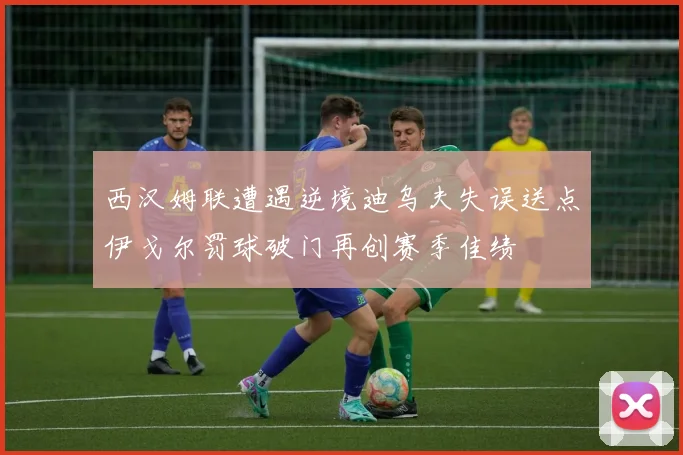 西汉姆联遭遇逆境迪乌夫失误送点伊戈尔罚球破门再创赛季佳绩