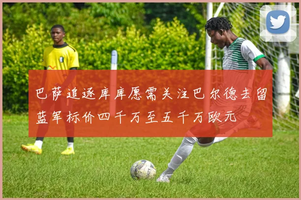 巴萨追逐库库愿需关注巴尔德去留蓝军标价四千万至五千万欧元