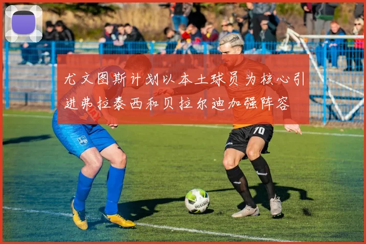 尤文图斯计划以本土球员为核心引进弗拉泰西和贝拉尔迪加强阵容