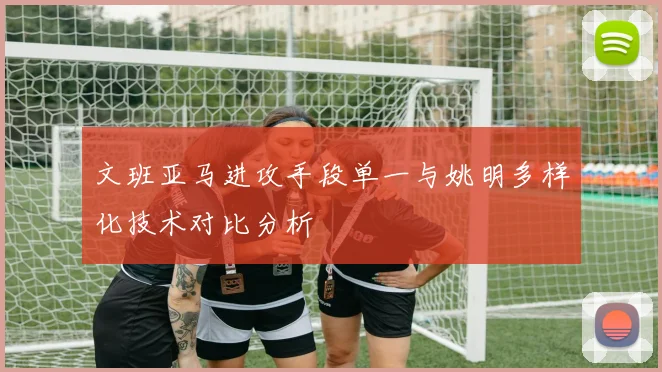 文班亚马进攻手段单一与姚明多样化技术对比分析