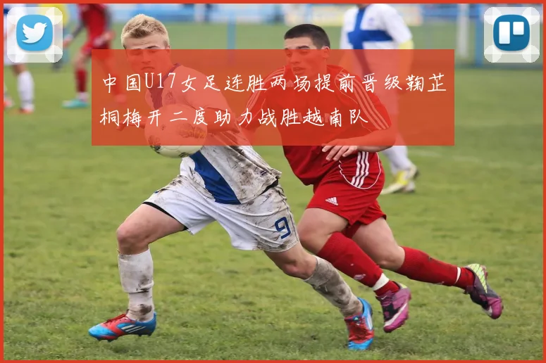 中国U17女足连胜两场提前晋级鞠芷桐梅开二度助力战胜越南队