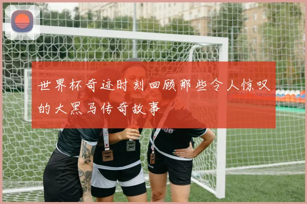 世界杯奇迹时刻回顾那些令人惊叹的大黑马传奇故事