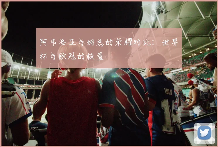 阿韦洛亚与姆总的荣耀对比：世界杯与欧冠的较量