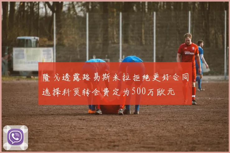 隆戈透露路易斯米拉拒绝更好合同选择科莫转会费定为500万欧元