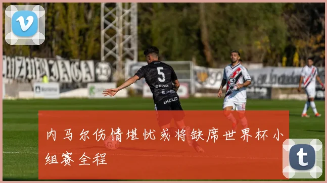 内马尔伤情堪忧或将缺席世界杯小组赛全程