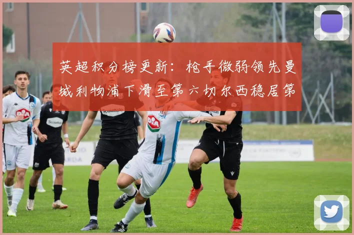 英超积分榜更新：枪手微弱领先曼城利物浦下滑至第六切尔西稳居第十