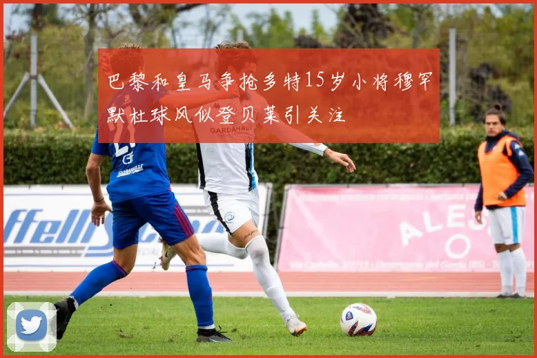 巴黎和皇马争抢多特15岁小将穆罕默杜球风似登贝莱引关注