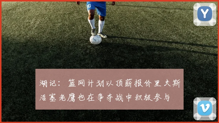 湖记：篮网计划以顶薪报价里夫斯活塞老鹰也在争夺战中积极参与