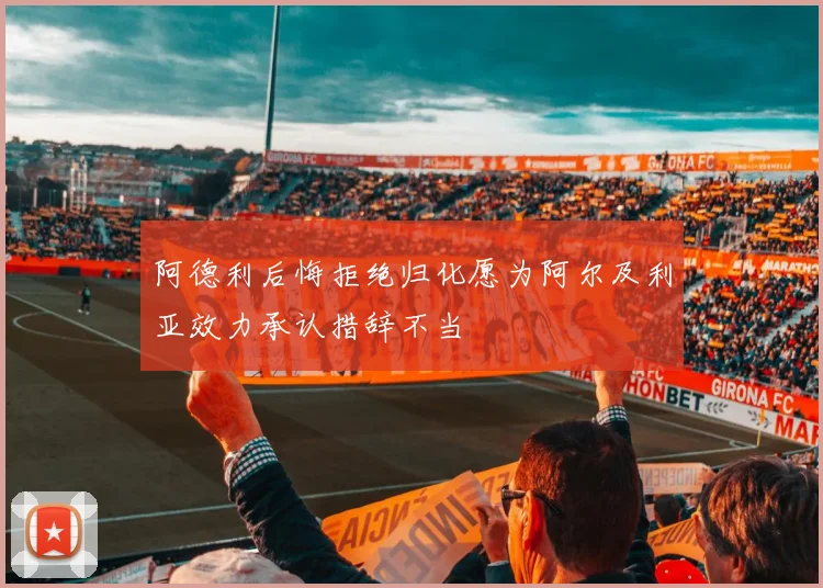 阿德利后悔拒绝归化愿为阿尔及利亚效力承认措辞不当