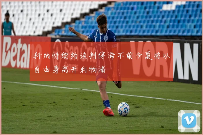 科纳特续约谈判停滞不前今夏将以自由身离开利物浦